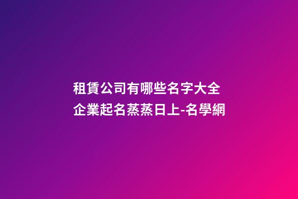 租賃公司有哪些名字大全 企業起名蒸蒸日上-名學網-第1張-公司起名-玄機派